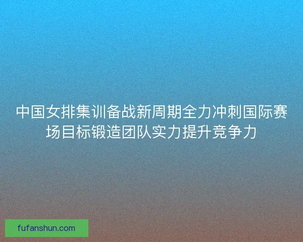 中国女排集训备战新周期全力冲刺国际赛场目标锻造团队实力提升竞争力
