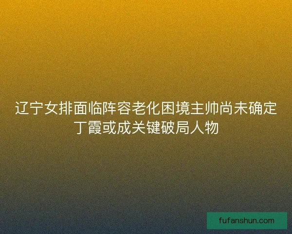 辽宁女排面临阵容老化困境主帅尚未确定丁霞或成关键破局人物