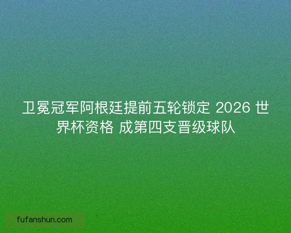 卫冕冠军阿根廷提前五轮锁定 2026 世界杯资格 成第四支晋级球队