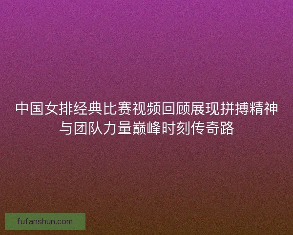 中国女排经典比赛视频回顾展现拼搏精神与团队力量巅峰时刻传奇路