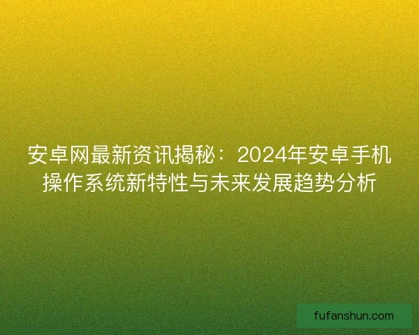 安卓网最新资讯揭秘：2024年安卓手机操作系统新特性与未来发展趋势分析