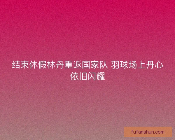 结束休假林丹重返国家队 羽球场上丹心依旧闪耀