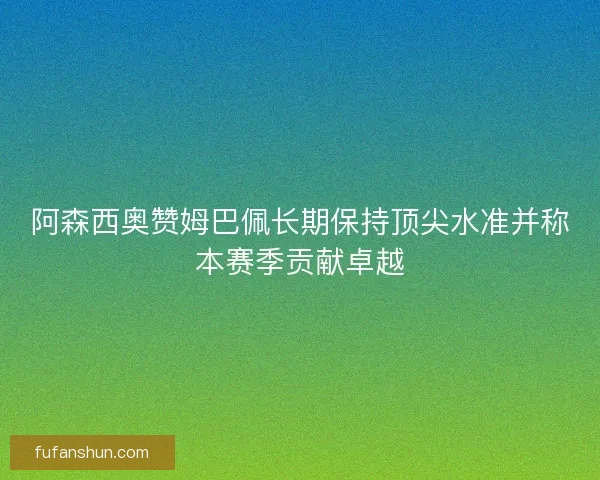 阿森西奥赞姆巴佩长期保持顶尖水准并称本赛季贡献卓越