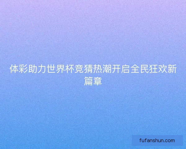 体彩助力世界杯竞猜热潮开启全民狂欢新篇章