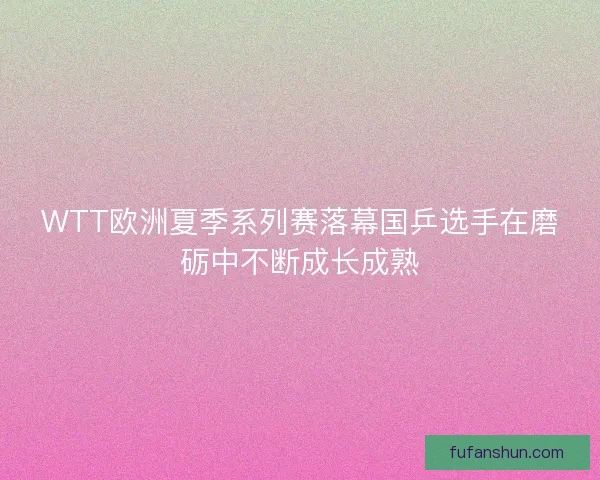 WTT欧洲夏季系列赛落幕国乒选手在磨砺中不断成长成熟