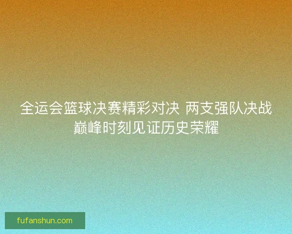 全运会篮球决赛精彩对决 两支强队决战巅峰时刻见证历史荣耀