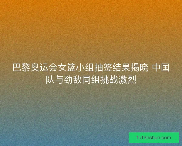 巴黎奥运会女篮小组抽签结果揭晓 中国队与劲敌同组挑战激烈