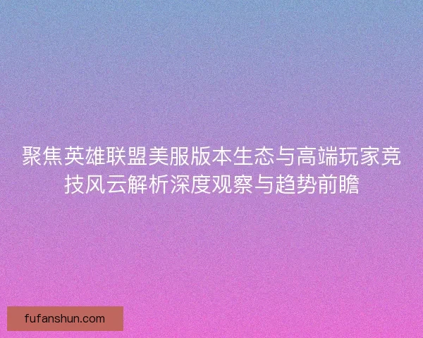 聚焦英雄联盟美服版本生态与高端玩家竞技风云解析深度观察与趋势前瞻