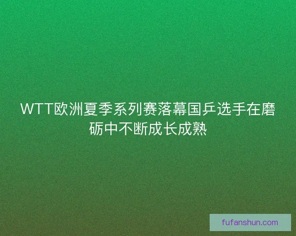 WTT欧洲夏季系列赛落幕国乒选手在磨砺中不断成长成熟