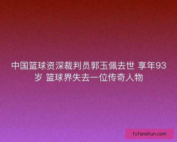 中国篮球资深裁判员郭玉佩去世 享年93岁 篮球界失去一位传奇人物