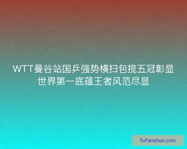 WTT曼谷站国乒强势横扫包揽五冠彰显世界第一底蕴王者风范尽显