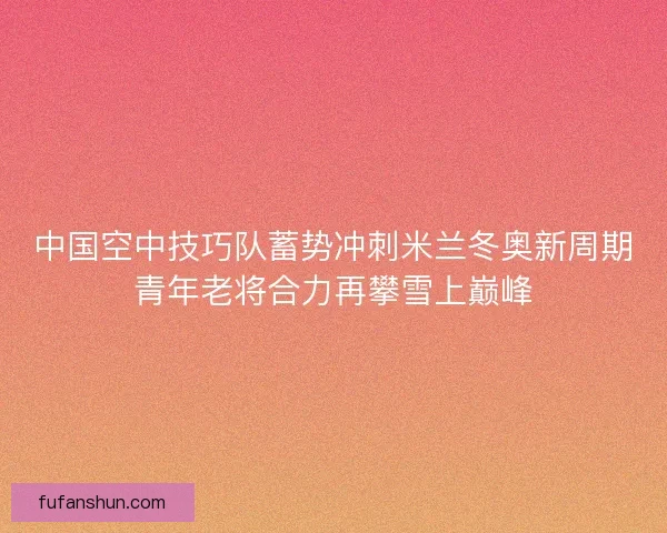 中国空中技巧队蓄势冲刺米兰冬奥新周期青年老将合力再攀雪上巅峰