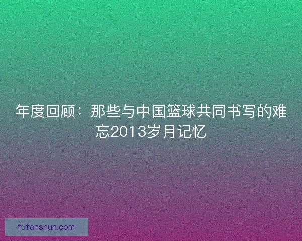 年度回顾：那些与中国篮球共同书写的难忘2013岁月记忆
