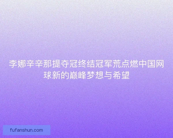 李娜辛辛那提夺冠终结冠军荒点燃中国网球新的巅峰梦想与希望