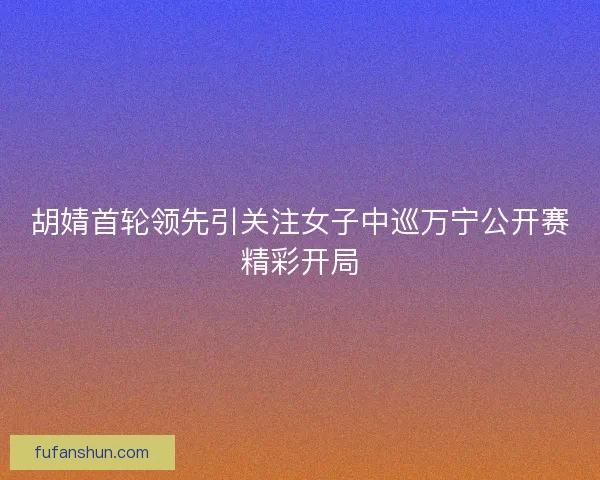 胡婧首轮领先引关注女子中巡万宁公开赛精彩开局