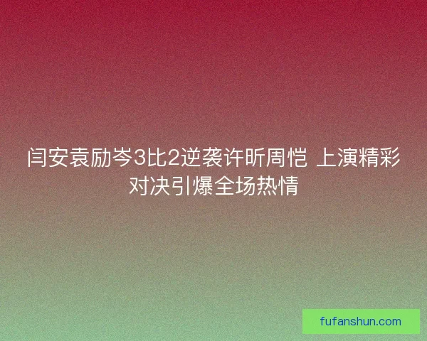 闫安袁励岑3比2逆袭许昕周恺 上演精彩对决引爆全场热情