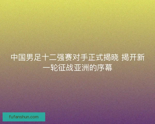 中国男足十二强赛对手正式揭晓 揭开新一轮征战亚洲的序幕