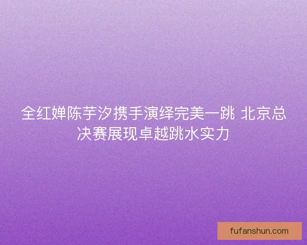 全红婵陈芋汐携手演绎完美一跳 北京总决赛展现卓越跳水实力