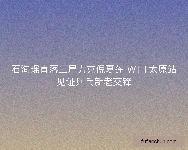 石洵瑶直落三局力克倪夏莲 WTT太原站见证乒乓新老交锋